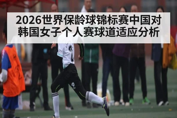 2026世界保龄球锦标赛中国对韩国女子个人赛球道适应分析